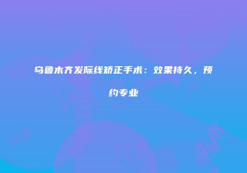 乌鲁木齐发际线矫正手术：效果持久，预约专业