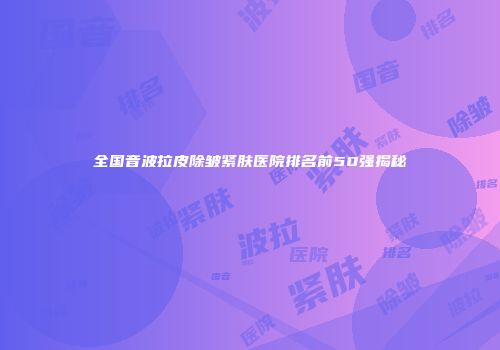 全国音波拉皮除皱紧肤医院排名前50强揭秘