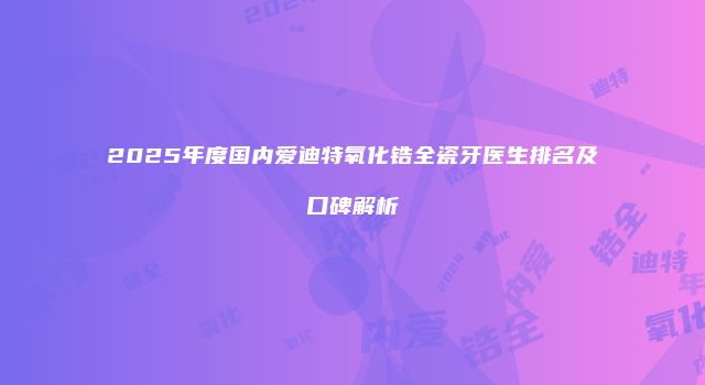 2025年度国内爱迪特氧化锆全瓷牙医生排名及口碑解析
