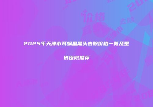 2025年天津市耳蜗里黑头去除价格一览及整形医院推荐