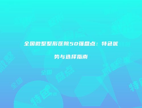 全国微整整形医院50强盘点：特色优势与选择指南