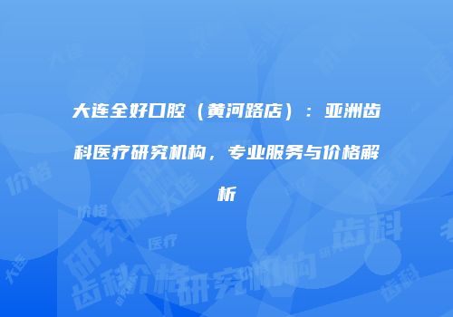 大连全好口腔（黄河路店）：亚洲齿科医疗研究机构，专业服务与价格解析