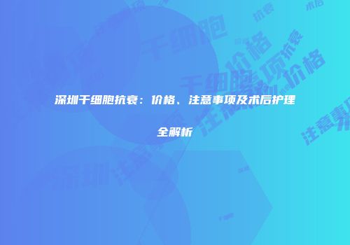 深圳干细胞抗衰：价格、注意事项及术后护理全解析