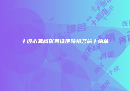 十堰市耳畸形再造医院排名前十榜单