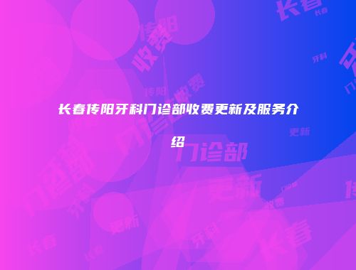 长春传阳牙科门诊部收费更新及服务介绍