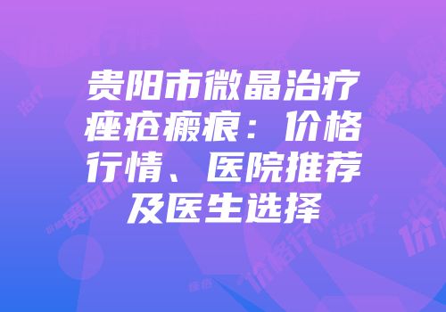 贵阳市微晶治疗痤疮瘢痕：价格行情、医院推荐及医生选择