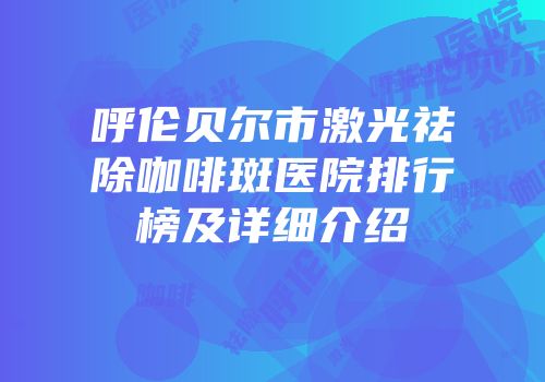 呼伦贝尔市激光祛除咖啡斑医院排行榜及详细介绍