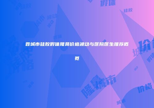 晋城市硅胶假体隆鼻价格波动与医院医生推荐概览