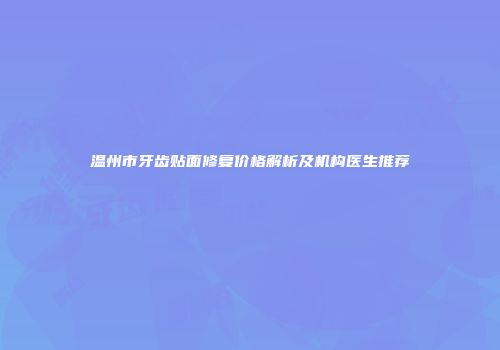 温州市牙齿贴面修复价格解析及机构医生推荐