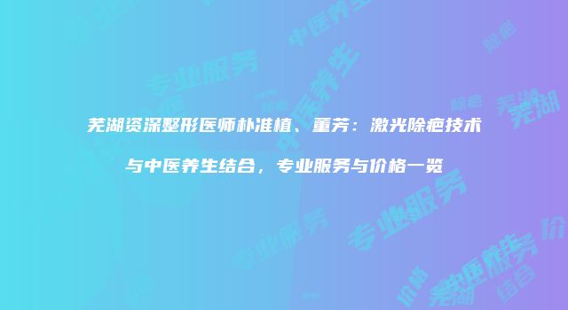 芜湖资深整形医师朴准植、董芳：激光除疤技术与中医养生结合，专业服务与价格一览
