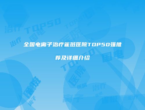 全国电离子治疗雀斑医院TOP50强推荐及详细介绍