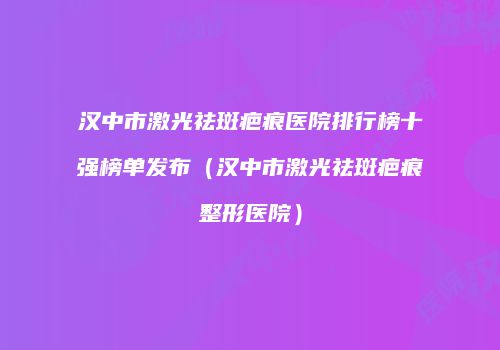 汉中市激光祛斑疤痕医院排行榜十强榜单发布（汉中市激光祛斑疤痕整形医院）