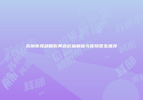 苏州市耳部畸形再造价格解析与医院医生推荐