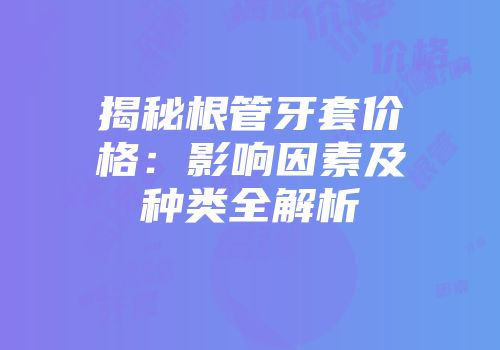 揭秘根管牙套价格：影响因素及种类全解析