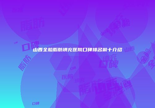 山西全脸脂肪填充医院口碑排名前十介绍