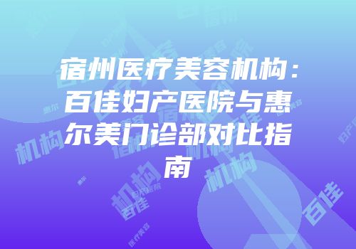 宿州医疗美容机构：百佳妇产医院与惠尔美门诊部对比指南