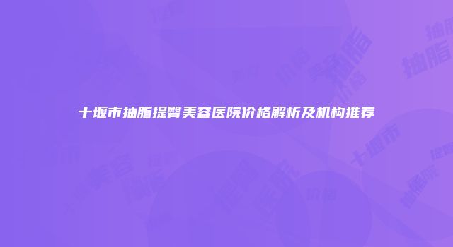 十堰市抽脂提臀美容医院价格解析及机构推荐