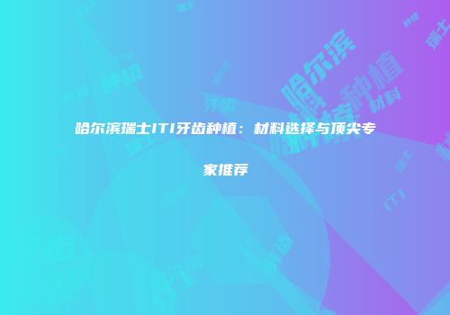 哈尔滨瑞士ITI牙齿种植：材料选择与顶尖专家推荐