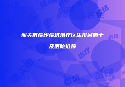 韶关市痘印痘坑治疗医生排名前十及医院推荐
