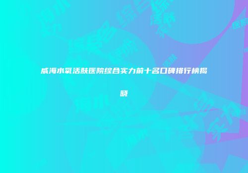 威海水氧活肤医院综合实力前十名口碑排行榜揭晓