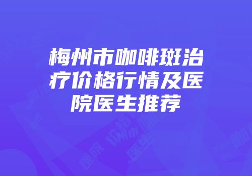 梅州市咖啡斑治疗价格行情及医院医生推荐