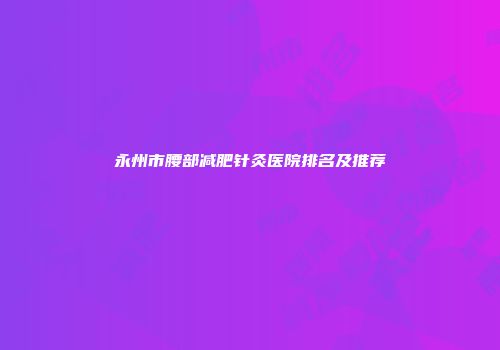 永州市腰部减肥针灸医院排名及推荐
