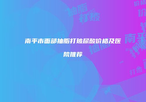 南平市面部抽脂打玻尿酸价格及医院推荐