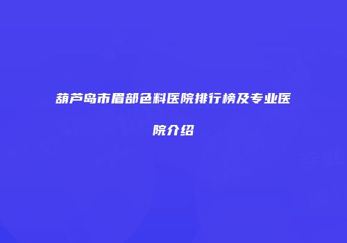 葫芦岛市眉部色料医院排行榜及专业医院介绍