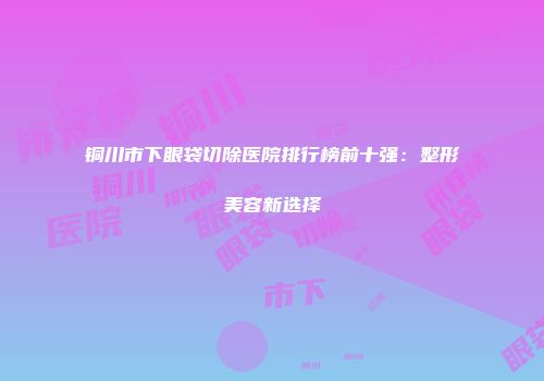 铜川市下眼袋切除医院排行榜前十强：整形美容新选择