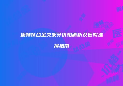 榆林钛合金支架牙价格解析及医院选择指南