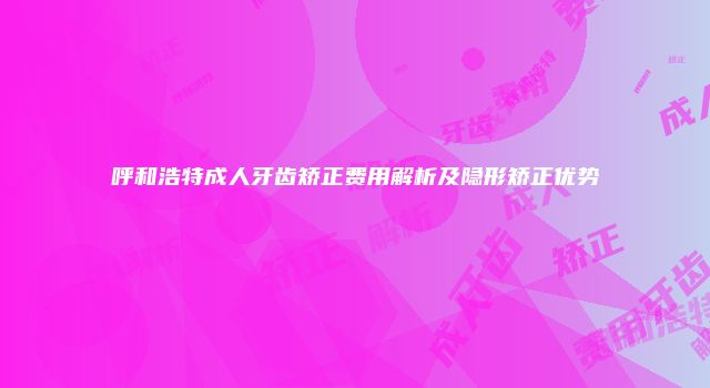 呼和浩特成人牙齿矫正费用解析及隐形矫正优势
