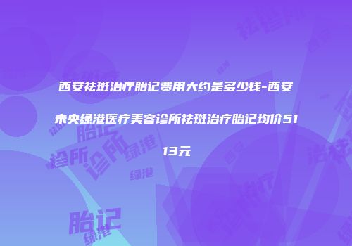 西安祛斑治疗胎记费用大约是多少钱-西安未央绿港医疗美容诊所祛斑治疗胎记均价5113元