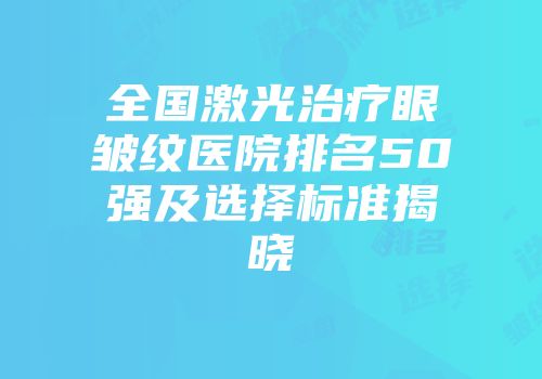 全国激光治疗眼皱纹医院排名50强及选择标准揭晓