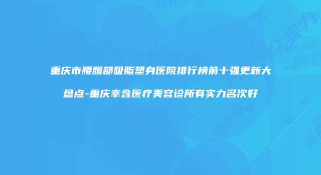 重庆市腰腹部吸脂塑身医院排行榜前十强更新大盘点-重庆幸含医疗美容诊所有实力名次好