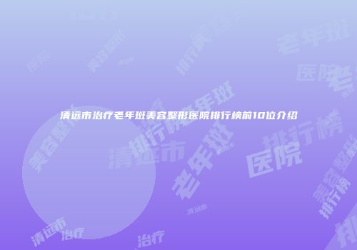 清远市治疗老年斑美容整形医院排行榜前10位介绍