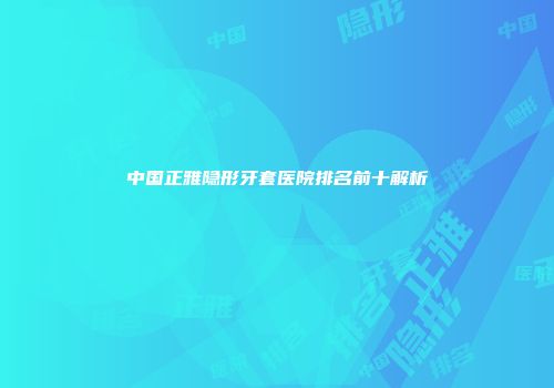 中国正雅隐形牙套医院排名前十解析