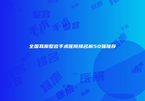 全国耳廓整容手术医院排名前50强推荐