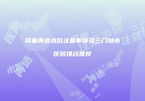 耳垂再造术后注意事项及三门峡市医院排名推荐