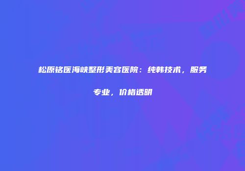 松原铭医海峡整形美容医院：纯韩技术，服务专业，价格透明