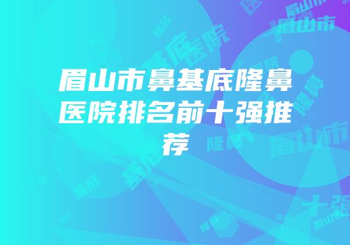 眉山市鼻基底隆鼻医院排名前十强推荐