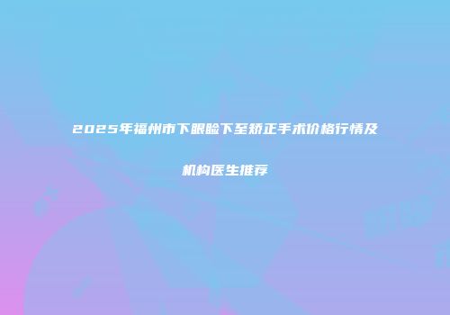 2025年福州市下眼睑下至矫正手术价格行情及机构医生推荐