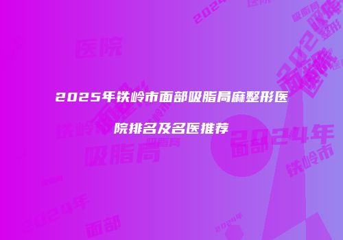 2025年铁岭市面部吸脂局麻整形医院排名及名医推荐