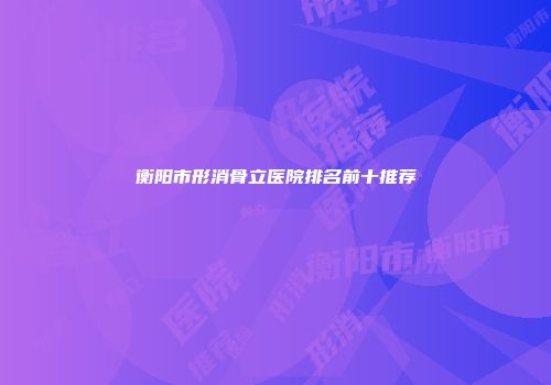 衡阳市形消骨立医院排名前十推荐