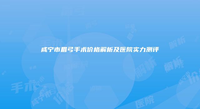 咸宁市眉弓手术价格解析及医院实力测评