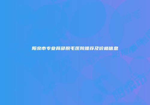 阳泉市专业背部脱毛医院推荐及价格信息