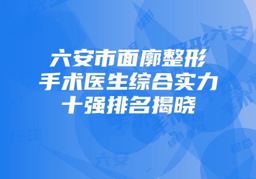 六安市面廓整形手术医生综合实力十强排名揭晓
