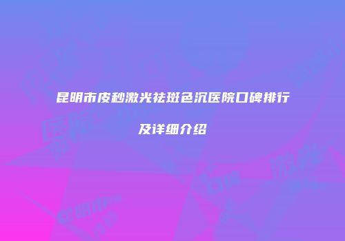 昆明市皮秒激光祛斑色沉医院口碑排行及详细介绍