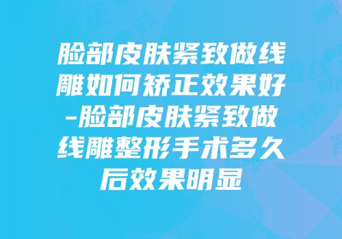 脸部皮肤紧致做线雕如何矫正效果好-脸部皮肤紧致做线雕整形手术多久后效果明显