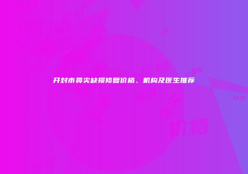 开封市鼻尖缺损修复价格、机构及医生推荐