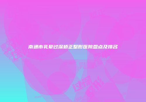 南通市乳晕过深矫正整形医院盘点及排名